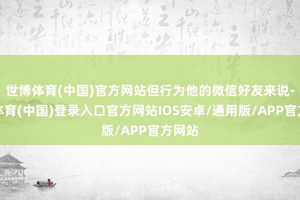 世博体育(中国)官方网站但行为他的微信好友来说-世博体育(中国)登录入口官方网站IOS安卓/通用版/APP官方网站