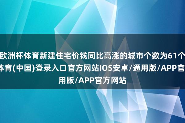 欧洲杯体育新建住宅价钱同比高涨的城市个数为61个-世博体育(中国)登录入口官方网站IOS安卓/通用版/APP官方网站