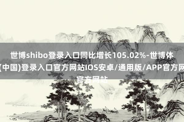 世博shibo登录入口同比增长105.02%-世博体育(中国)登录入口官方网站IOS安卓/通用版/APP官方网站