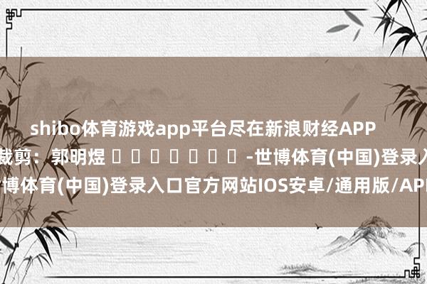 shibo体育游戏app平台尽在新浪财经APP            						职守裁剪：郭明煜 							-世博体育(中国)登录入口官方网站IOS安卓/通用版/APP官方网站