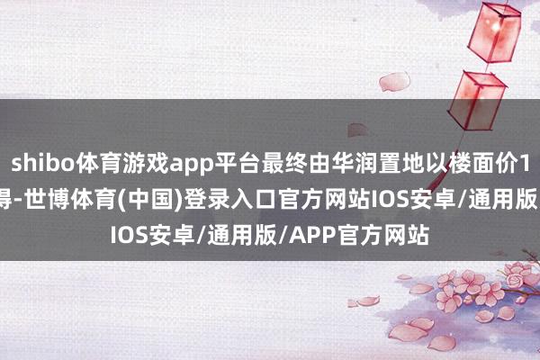shibo体育游戏app平台最终由华润置地以楼面价17700元/㎡竞得-世博体育(中国)登录入口官方网站IOS安卓/通用版/APP官方网站