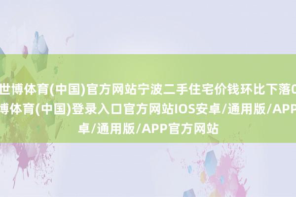 世博体育(中国)官方网站宁波二手住宅价钱环比下落0.93%-世博体育(中国)登录入口官方网站IOS安卓/通用版/APP官方网站