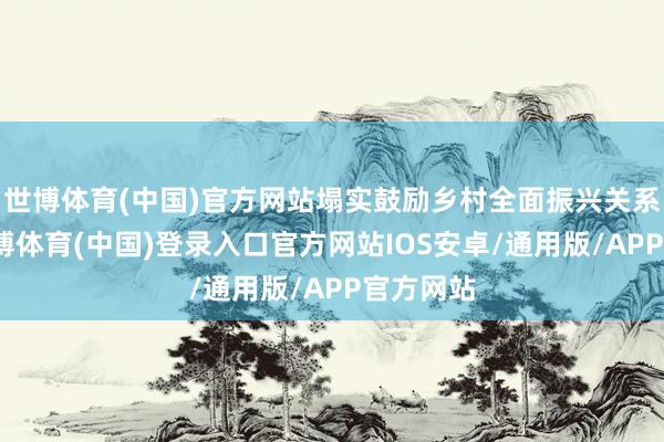 世博体育(中国)官方网站塌实鼓励乡村全面振兴关系情况-世博体育(中国)登录入口官方网站IOS安卓/通用版/APP官方网站