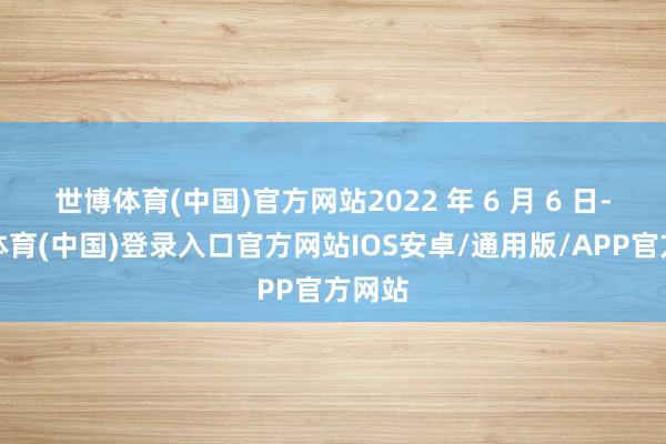 世博体育(中国)官方网站2022 年 6 月 6 日-世博体育(中国)登录入口官方网站IOS安卓/通用版/APP官方网站