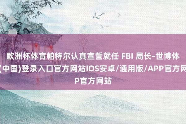 欧洲杯体育帕特尔认真宣誓就任 FBI 局长-世博体育(中国)登录入口官方网站IOS安卓/通用版/APP官方网站