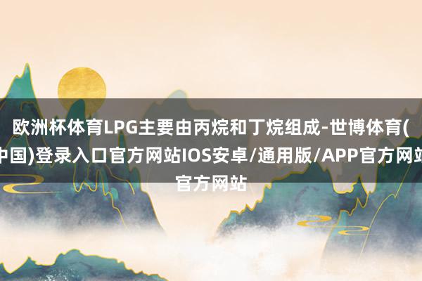 欧洲杯体育LPG主要由丙烷和丁烷组成-世博体育(中国)登录入口官方网站IOS安卓/通用版/APP官方网站