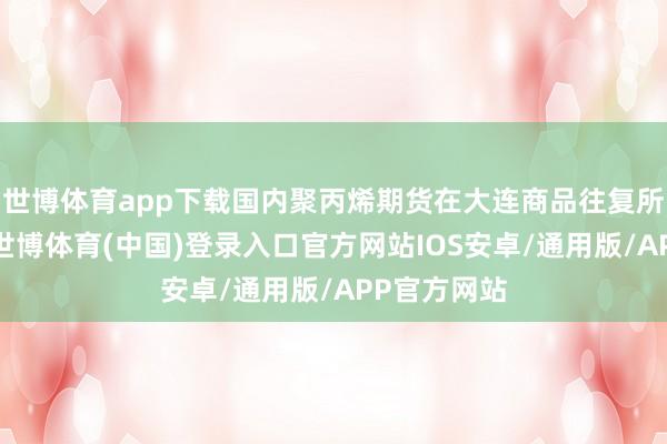 世博体育app下载国内聚丙烯期货在大连商品往复所上市往复-世博体育(中国)登录入口官方网站IOS安卓/通用版/APP官方网站