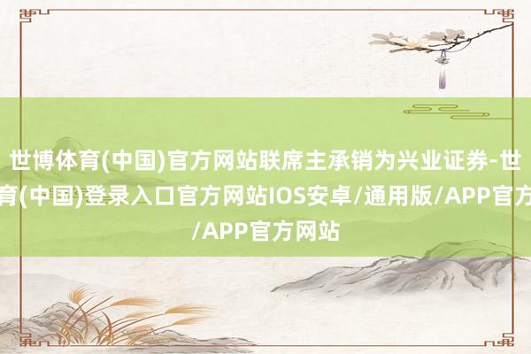 世博体育(中国)官方网站联席主承销为兴业证券-世博体育(中国)登录入口官方网站IOS安卓/通用版/APP官方网站