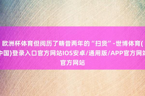 欧洲杯体育但阅历了畴昔两年的“扫货”-世博体育(中国)登录入口官方网站IOS安卓/通用版/APP官方网站