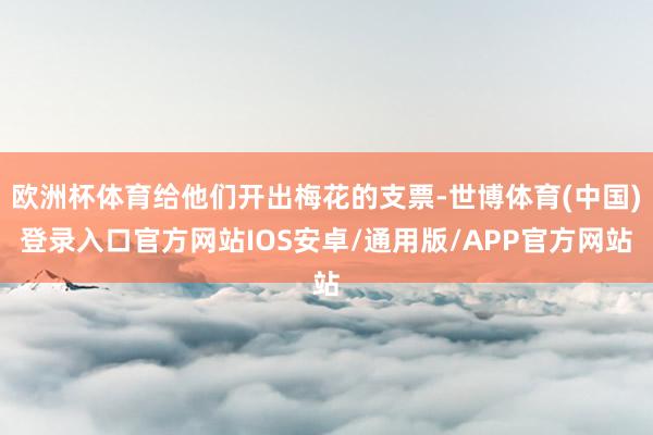 欧洲杯体育给他们开出梅花的支票-世博体育(中国)登录入口官方网站IOS安卓/通用版/APP官方网站