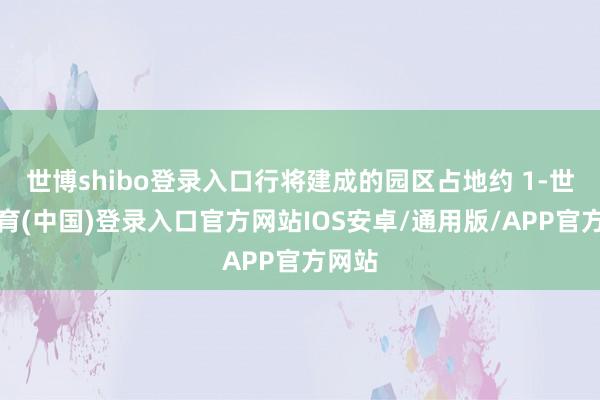 世博shibo登录入口行将建成的园区占地约 1-世博体育(中国)登录入口官方网站IOS安卓/通用版/APP官方网站