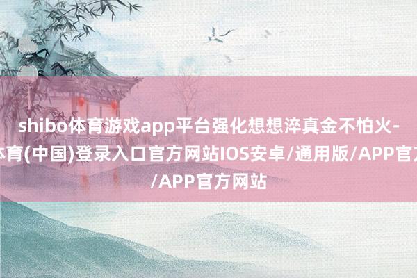 shibo体育游戏app平台强化想想淬真金不怕火-世博体育(中国)登录入口官方网站IOS安卓/通用版/APP官方网站