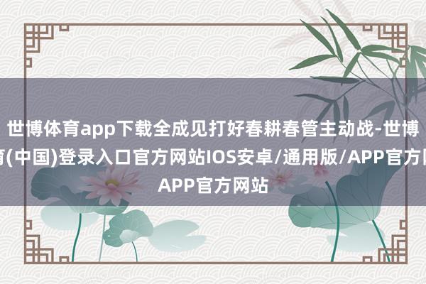 世博体育app下载全成见打好春耕春管主动战-世博体育(中国)登录入口官方网站IOS安卓/通用版/APP官方网站