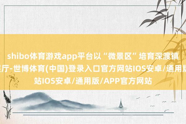 shibo体育游戏app平台以“微景区”培育深渡镇“党建+信用”展厅-世博体育(中国)登录入口官方网站IOS安卓/通用版/APP官方网站