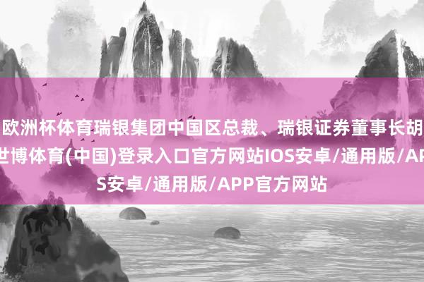 欧洲杯体育瑞银集团中国区总裁、瑞银证券董事长胡知鸷示意-世博体育(中国)登录入口官方网站IOS安卓/通用版/APP官方网站