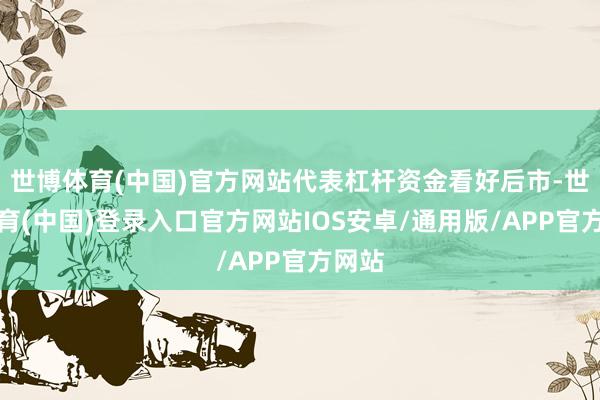 世博体育(中国)官方网站代表杠杆资金看好后市-世博体育(中国)登录入口官方网站IOS安卓/通用版/APP官方网站