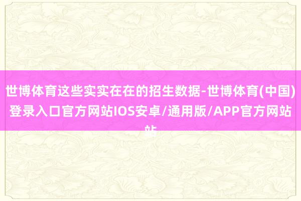 世博体育这些实实在在的招生数据-世博体育(中国)登录入口官方网站IOS安卓/通用版/APP官方网站