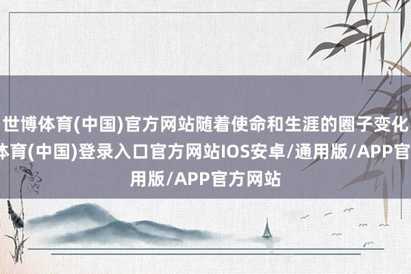 世博体育(中国)官方网站随着使命和生涯的圈子变化-世博体育(中国)登录入口官方网站IOS安卓/通用版/APP官方网站