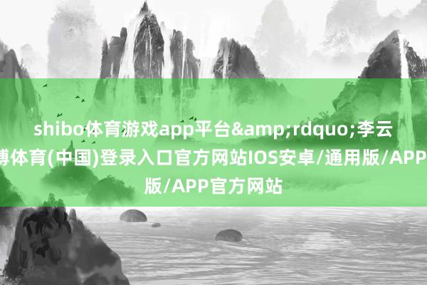 shibo体育游戏app平台&rdquo;李云泽说-世博体育(中国)登录入口官方网站IOS安卓/通用版/APP官方网站