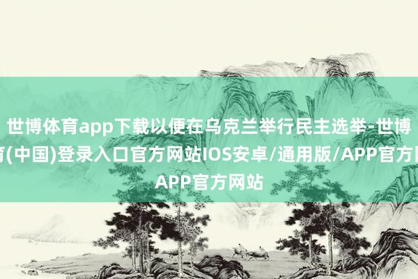 世博体育app下载以便在乌克兰举行民主选举-世博体育(中国)登录入口官方网站IOS安卓/通用版/APP官方网站