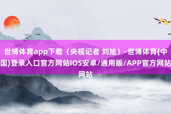 世博体育app下载（央视记者 刘旭）-世博体育(中国)登录入口官方网站IOS安卓/通用版/APP官方网站