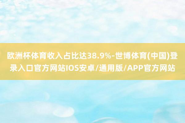 欧洲杯体育收入占比达38.9%-世博体育(中国)登录入口官方网站IOS安卓/通用版/APP官方网站