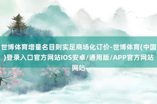 世博体育增量名目则实足商场化订价-世博体育(中国)登录入口官方网站IOS安卓/通用版/APP官方网站