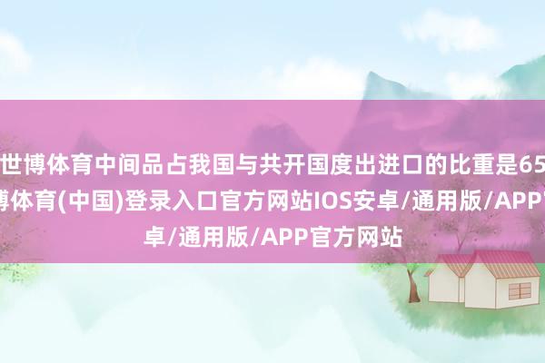 世博体育中间品占我国与共开国度出进口的比重是65.1%-世博体育(中国)登录入口官方网站IOS安卓/通用版/APP官方网站