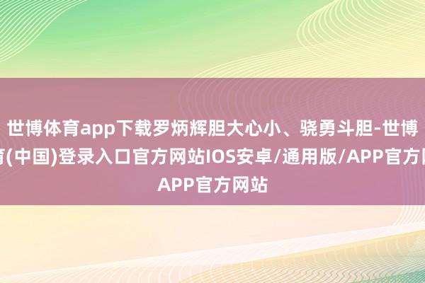 世博体育app下载罗炳辉胆大心小、骁勇斗胆-世博体育(中国)登录入口官方网站IOS安卓/通用版/APP官方网站