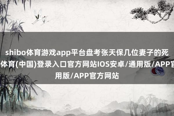 shibo体育游戏app平台盘考张天保几位妻子的死因-世博体育(中国)登录入口官方网站IOS安卓/通用版/APP官方网站