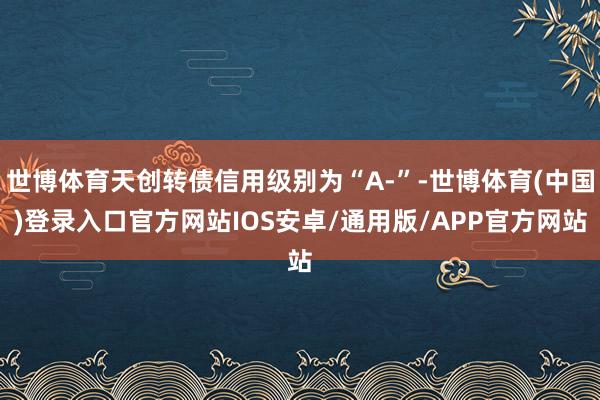 世博体育天创转债信用级别为“A-”-世博体育(中国)登录入口官方网站IOS安卓/通用版/APP官方网站