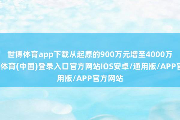 世博体育app下载从起原的900万元增至4000万元-世博体育(中国)登录入口官方网站IOS安卓/通用版/APP官方网站