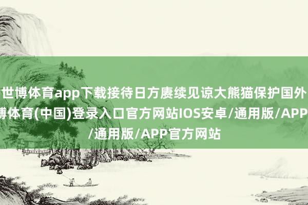 世博体育app下载接待日方赓续见谅大熊猫保护国外配合-世博体育(中国)登录入口官方网站IOS安卓/通用版/APP官方网站