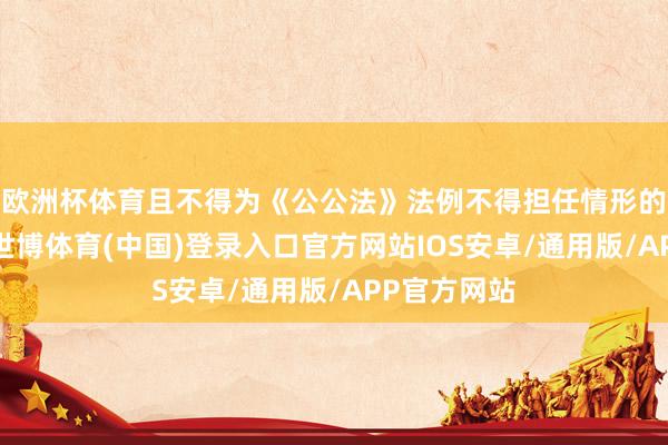 欧洲杯体育且不得为《公公法》法例不得担任情形的东谈主员-世博体育(中国)登录入口官方网站IOS安卓/通用版/APP官方网站