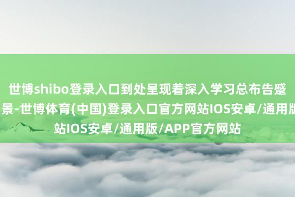 世博shibo登录入口到处呈现着深入学习总布告蹙迫讲话精神的场景-世博体育(中国)登录入口官方网站IOS安卓/通用版/APP官方网站