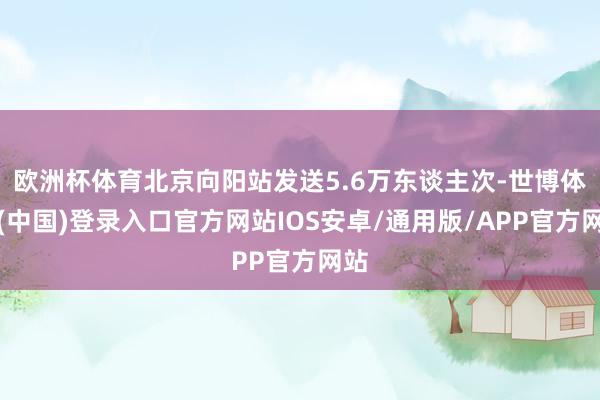 欧洲杯体育北京向阳站发送5.6万东谈主次-世博体育(中国)登录入口官方网站IOS安卓/通用版/APP官方网站