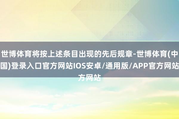 世博体育将按上述条目出现的先后规章-世博体育(中国)登录入口官方网站IOS安卓/通用版/APP官方网站