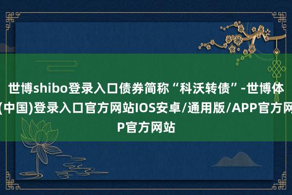 世博shibo登录入口债券简称“科沃转债”-世博体育(中国)登录入口官方网站IOS安卓/通用版/APP官方网站