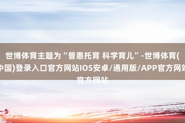 世博体育主题为“普惠托育 科学育儿”-世博体育(中国)登录入口官方网站IOS安卓/通用版/APP官方网站