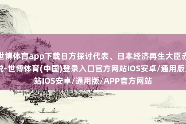 世博体育app下载日方探讨代表、日本经济再生大臣赤泽亮正 27 日说-世博体育(中国)登录入口官方网站IOS安卓/通用版/APP官方网站