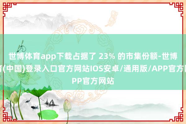 世博体育app下载占据了 23% 的市集份额-世博体育(中国)登录入口官方网站IOS安卓/通用版/APP官方网站