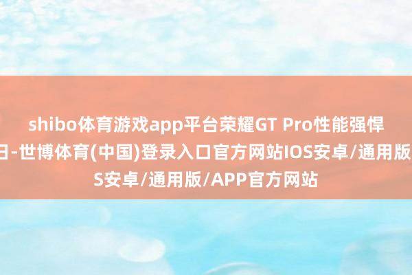 shibo体育游戏app平台荣耀GT Pro性能强悍有章法决赛今日-世博体育(中国)登录入口官方网站IOS安卓/通用版/APP官方网站