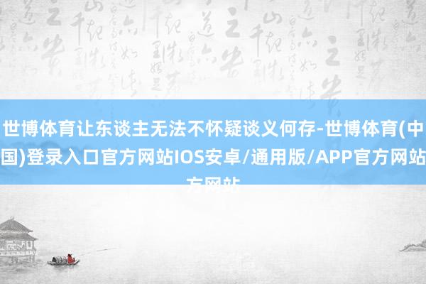 世博体育让东谈主无法不怀疑谈义何存-世博体育(中国)登录入口官方网站IOS安卓/通用版/APP官方网站