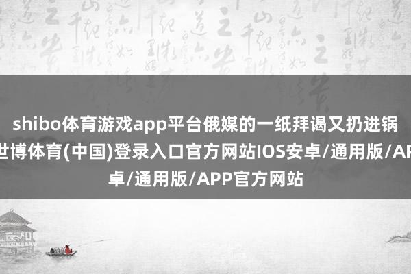 shibo体育游戏app平台俄媒的一纸拜谒又扔进锅里一把柴-世博体育(中国)登录入口官方网站IOS安卓/通用版/APP官方网站