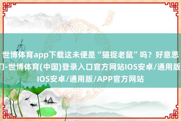 世博体育app下载这未便是“猫捉老鼠”吗？好意思国念念摁住我们-世博体育(中国)登录入口官方网站IOS安卓/通用版/APP官方网站