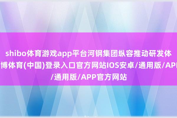 shibo体育游戏app平台河钢集团纵容推动研发体系竖立-世博体育(中国)登录入口官方网站IOS安卓/通用版/APP官方网站
