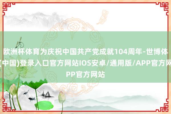 欧洲杯体育为庆祝中国共产党成就104周年-世博体育(中国)登录入口官方网站IOS安卓/通用版/APP官方网站