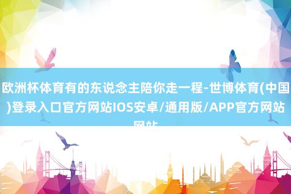 欧洲杯体育有的东说念主陪你走一程-世博体育(中国)登录入口官方网站IOS安卓/通用版/APP官方网站