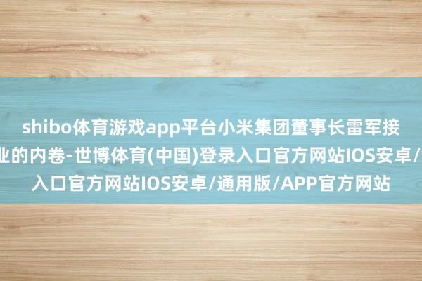 shibo体育游戏app平台小米集团董事长雷军接管群访时谈到汽车行业的内卷-世博体育(中国)登录入口官方网站IOS安卓/通用版/APP官方网站