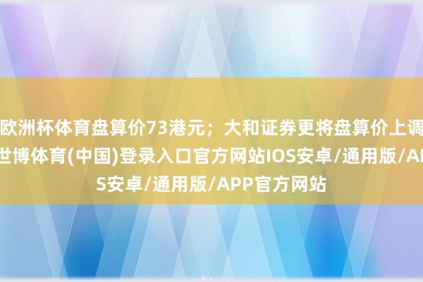 欧洲杯体育盘算价73港元；大和证券更将盘算价上调至78港元-世博体育(中国)登录入口官方网站IOS安卓/通用版/APP官方网站